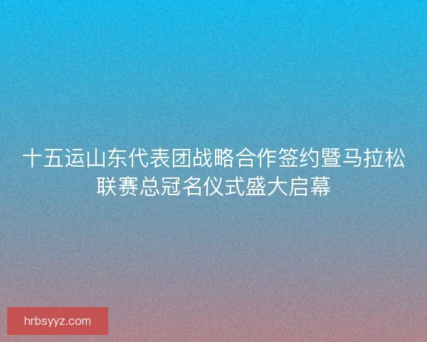 十五运山东代表团战略合作签约暨马拉松联赛总冠名仪式盛大启幕