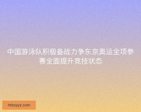 中国游泳队积极备战力争东京奥运全项参赛全面提升竞技状态